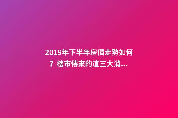 2019年下半年房價走勢如何？樓市傳來的這三大消息！